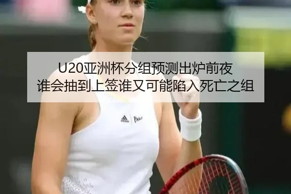U20亚洲杯分组预测出炉前夜 谁会抽到上签谁又可能陷入死亡之组
